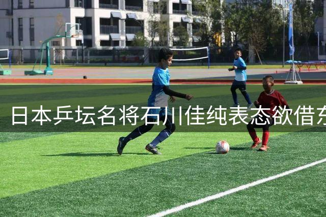 日本乒坛名将石川佳纯表态欲借东道主之利挑战中国乒乓军团